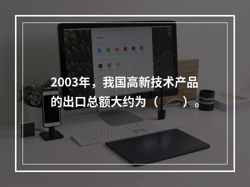 2003年，我国高新技术产品的出口总额大约为（　　）。