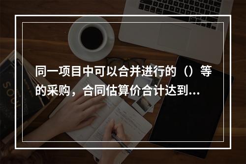 同一项目中可以合并进行的（）等的采购，合同估算价合计达到必须