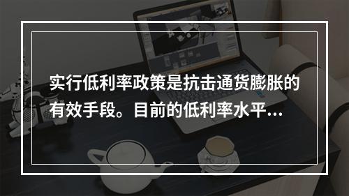 实行低利率政策是抗击通货膨胀的有效手段。目前的低利率水平可