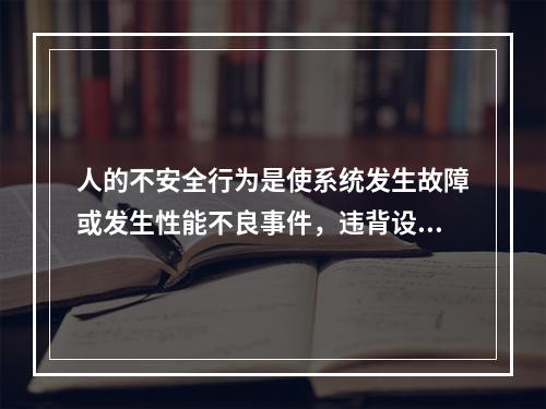 人的不安全行为是使系统发生故障或发生性能不良事件，违背设计和