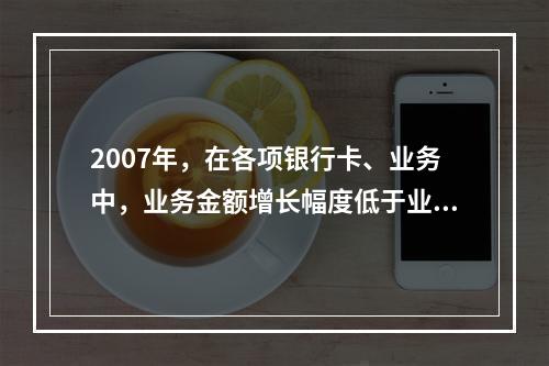 2007年，在各项银行卡、业务中，业务金额增长幅度低于业务笔