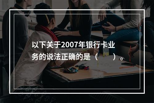 以下关于2007年银行卡业务的说法正确的是（　　）。