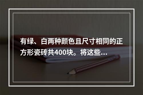 有绿、白两种颜色且尺寸相同的正方形瓷砖共400块。将这些瓷