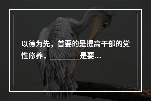 以德为先，首要的是提高干部的党性修养，_______是要解