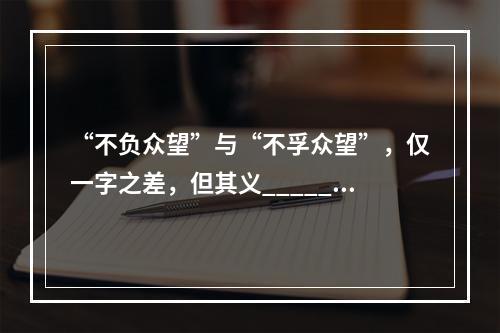 “不负众望”与“不孚众望”，仅一字之差，但其义______