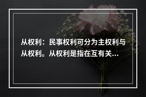 从权利：民事权利可分为主权利与从权利。从权利是指在互有关联