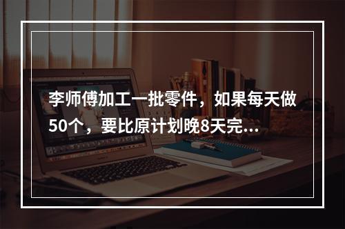 李师傅加工一批零件，如果每天做50个，要比原计划晚8天完成