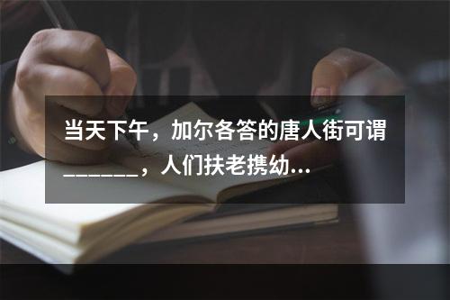 当天下午，加尔各答的唐人街可谓______，人们扶老携幼，