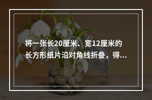 将一张长20厘米、宽12厘米的长方形纸片沿对角线折叠，得到