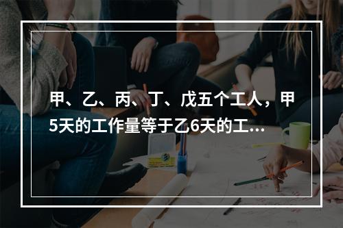 甲、乙、丙、丁、戊五个工人，甲5天的工作量等于乙6天的工作