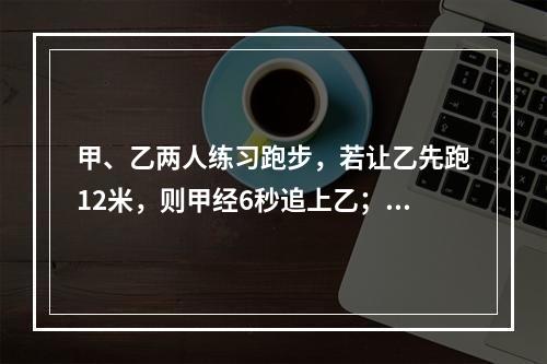 甲、乙两人练习跑步，若让乙先跑12米，则甲经6秒追上乙；若