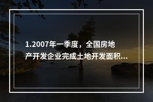 1.2007年一季度，全国房地产开发企业完成土地开发面积是