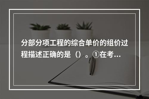 分部分项工程的综合单价的组价过程描述正确的是（）。①在考虑风