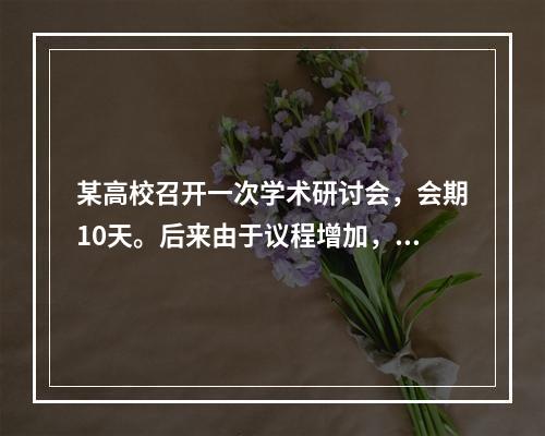 某高校召开一次学术研讨会，会期10天。后来由于议程增加，会