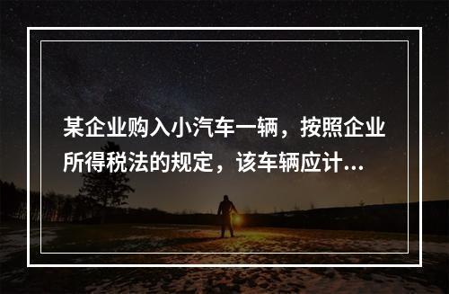 某企业购入小汽车一辆，按照企业所得税法的规定，该车辆应计算折