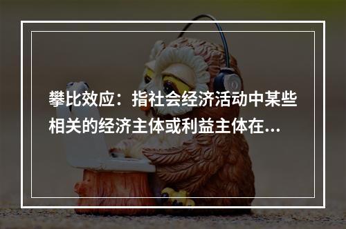 攀比效应：指社会经济活动中某些相关的经济主体或利益主体在分