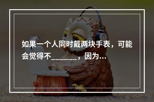 如果一个人同时戴两块手表，可能会觉得不______，因为他