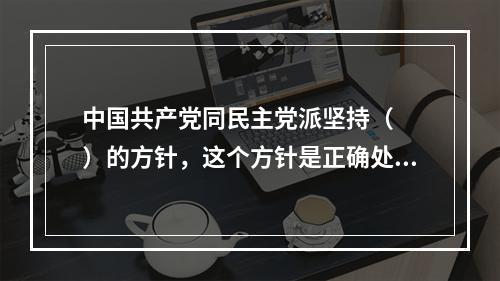 中国共产党同民主党派坚持（　　）的方针，这个方针是正确处理