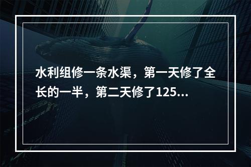 水利组修一条水渠，第一天修了全长的一半，第二天修了125米