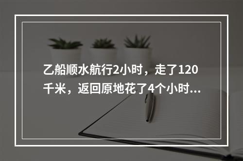 乙船顺水航行2小时，走了120千米，返回原地花了4个小时。