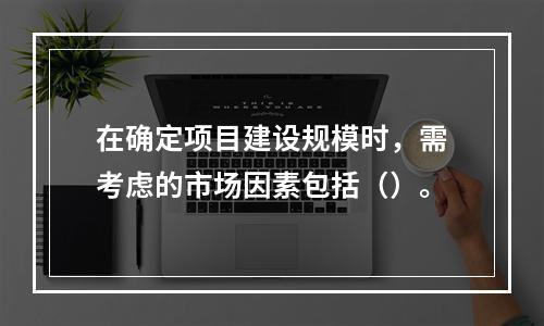 在确定项目建设规模时，需考虑的市场因素包括（）。