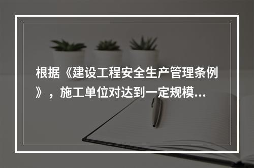 根据《建设工程安全生产管理条例》，施工单位对达到一定规模的危