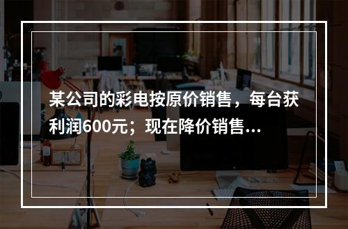 某公司的彩电按原价销售，每台获利润600元；现在降价销售，