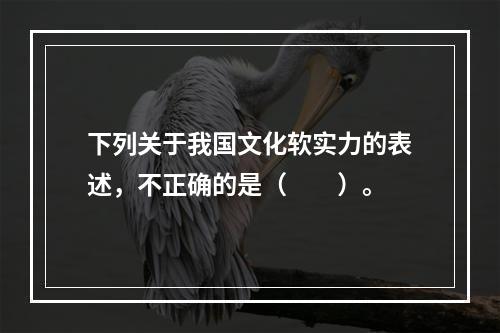 下列关于我国文化软实力的表述，不正确的是（　　）。