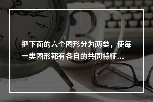 把下面的六个图形分为两类，使每一类图形都有各自的共同特征或