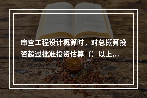 审查工程设计概算时，对总概算投资超过批准投资估算（）以上的，