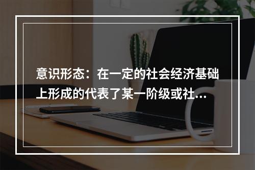 意识形态：在一定的社会经济基础上形成的代表了某一阶级或社会