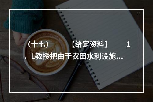 （十七）　　【给定资料】　　1．L教授把由于农田水利设施荒