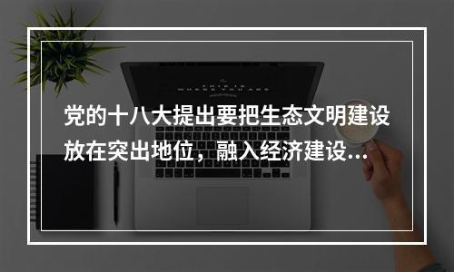 党的十八大提出要把生态文明建设放在突出地位，融入经济建设、