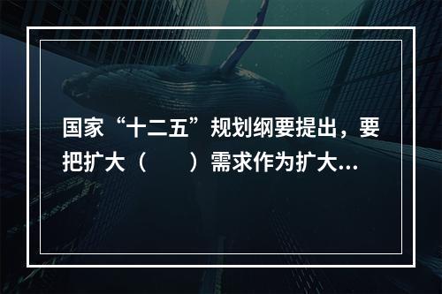 国家“十二五”规划纲要提出，要把扩大（　　）需求作为扩大内