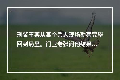 刑警王某从某个杀人现场勘察完毕回到局里。门卫老张问他结果怎