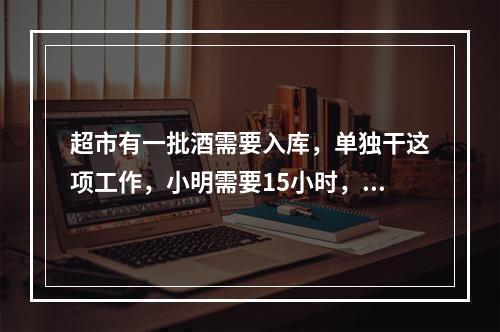 超市有一批酒需要入库，单独干这项工作，小明需要15小时，小