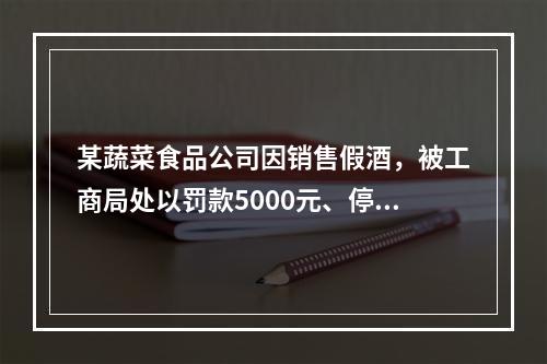 某蔬菜食品公司因销售假酒，被工商局处以罚款5000元、停业