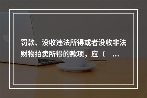 罚款、没收违法所得或者没收非法财物拍卖所得的款项，应（　　