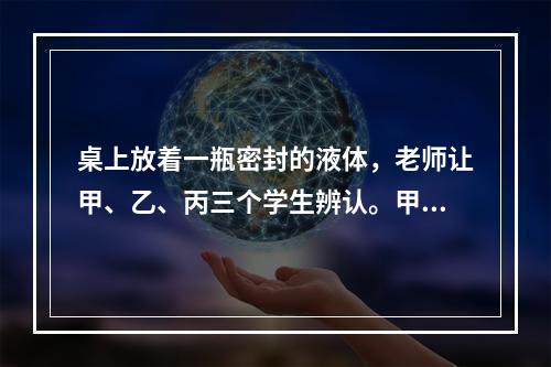 桌上放着一瓶密封的液体，老师让甲、乙、丙三个学生辨认。甲说