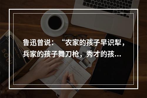 鲁迅曾说：“农家的孩子早识犁，兵家的孩子舞刀枪，秀才的孩子