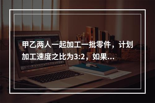 甲乙两人一起加工一批零件，计划加工速度之比为3:2，如果甲