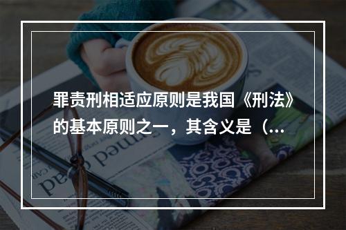 罪责刑相适应原则是我国《刑法》的基本原则之一，其含义是（　