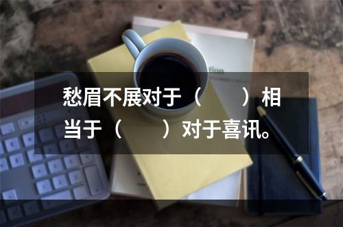 愁眉不展对于（　　）相当于（　　）对于喜讯。