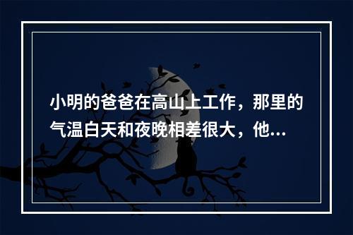 小明的爸爸在高山上工作，那里的气温白天和夜晚相差很大，他的