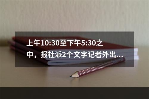 上午10:30至下午5:30之中，报社派2个文字记者外出到