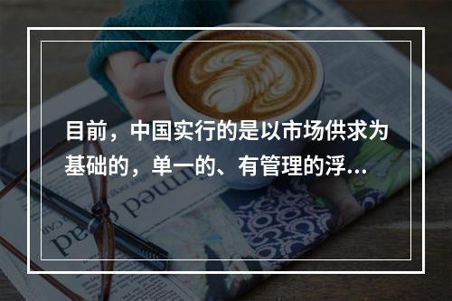 目前，中国实行的是以市场供求为基础的，单一的、有管理的浮动