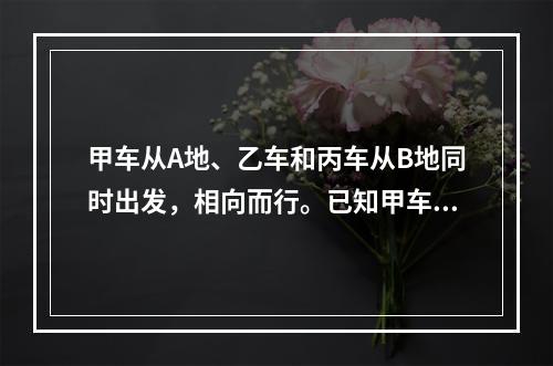 甲车从A地、乙车和丙车从B地同时出发，相向而行。已知甲车每