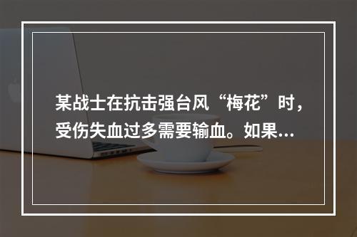 某战士在抗击强台风“梅花”时，受伤失血过多需要输血。如果该