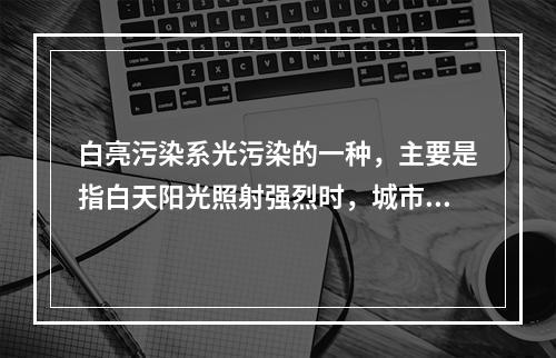 白亮污染系光污染的一种，主要是指白天阳光照射强烈时，城市里