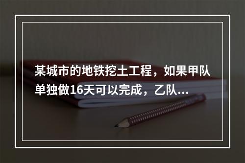 某城市的地铁挖土工程，如果甲队单独做16天可以完成，乙队单